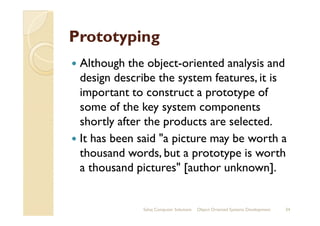 PrototypingPrototyping
Although the object-oriented analysis and
design describe the system features, it is
important to construct a prototype of
some of the key system componentssome of the key system components
shortly after the products are selected.
It has been said "a picture may be worth a
thousand words, but a prototype is worth
a thousand pictures" [author unknown].
Sahaj Computer Solutions 34Object Oriented Systems Development
 