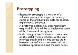 PrototypingPrototyping
Essentially, prototype is a version of a
software product developed in the early
stages of the product’s life cycle for specific,
experimental purposes.
A prototype enables you understand how
easy or difficult it will be to implement someeasy or difficult it will be to implement some
of the features of the system.
It also can give users a chance to comment
on the usability and usefulness of the user
interface design and lets you assess the fit
between the software tools selected, the
functional specification, and the user needs.
Sahaj Computer Solutions 35Object Oriented Systems Development
 