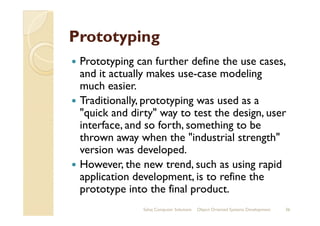 PrototypingPrototyping
Prototyping can further define the use cases,
and it actually makes use-case modeling
much easier.
Traditionally, prototyping was used as a
"quick and dirty" way to test the design, user"quick and dirty" way to test the design, user
interface, and so forth, something to be
thrown away when the "industrial strength"
version was developed.
However, the new trend, such as using rapid
application development, is to refine the
prototype into the final product.
Sahaj Computer Solutions 36Object Oriented Systems Development
 