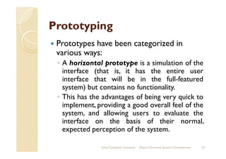 PrototypingPrototyping
Prototypes have been categorized in
various ways:
◦ A horizontal prototype is a simulation of the
interface (that is, it has the entire user
interface that will be in the full-featuredinterface that will be in the full-featured
system) but contains no functionality.
◦ This has the advantages of being very quick to
implement, providing a good overall feel of the
system, and allowing users to evaluate the
interface on the basis of their normal,
expected perception of the system.
Sahaj Computer Solutions 37Object Oriented Systems Development
 