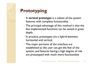 PrototypingPrototyping
◦ A vertical prototype is a subset of the system
features with complete functionality.
◦ The principal advantage of this method is that the
few implemented functions can be tested in great
depth.depth.
◦ In practice, prototypes are a hybrid between
horizontal and vertical.
◦ The major portions of the interface are
established so the user can get the feel of the
system, and features having a high degree of risk
are prototyped with much more functionality
Sahaj Computer Solutions 38Object Oriented Systems Development
 