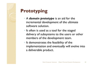 PrototypingPrototyping
◦ A domain prototype is an aid for the
incremental development of the ultimate
software solution.
◦ It often is used as a tool for the staged
delivery of subsystems to the users or otherdelivery of subsystems to the users or other
members of the development team.
◦ It demonstrates the feasibility of the
implementation and eventually will evolve into
a deliverable product.
Sahaj Computer Solutions 40Object Oriented Systems Development
 