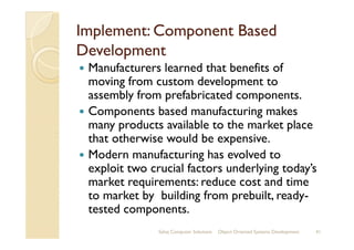 Implement: Component BasedImplement: Component Based
DevelopmentDevelopment
Manufacturers learned that benefits of
moving from custom development to
assembly from prefabricated components.
Components based manufacturing makes
many products available to the market placemany products available to the market place
that otherwise would be expensive.
Modern manufacturing has evolved to
exploit two crucial factors underlying today’s
market requirements: reduce cost and time
to market by building from prebuilt, ready-
tested components.
Sahaj Computer Solutions 41Object Oriented Systems Development
 