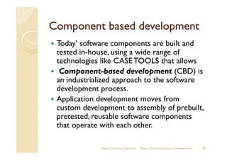 Component based developmentComponent based development
Today’ software components are built and
tested in-house, using a wide range of
technologies like CASE TOOLS that allows
Component-based development (CBD) is
an industrialized approach to the softwarean industrialized approach to the software
development process.
Application development moves from
custom development to assembly of prebuilt,
pretested, reusable software components
that operate with each other.
Sahaj Computer Solutions 42Object Oriented Systems Development
 