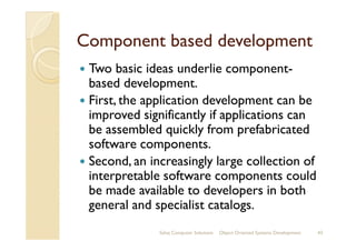 Component based developmentComponent based development
Two basic ideas underlie component-
based development.
First, the application development can be
improved significantly if applications can
be assembled quickly from prefabricatedbe assembled quickly from prefabricated
software components.
Second, an increasingly large collection of
interpretable software components could
be made available to developers in both
general and specialist catalogs.
Sahaj Computer Solutions 43Object Oriented Systems Development
 