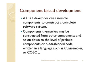 Component based developmentComponent based development
A CBD developer can assemble
components to construct a complete
software system.
Components themselves may beComponents themselves may be
constructed from other components and
so on down to the level of prebuilt
components or old-fashioned code
written in a language such as C, assembler,
or COBOL.
Sahaj Computer Solutions 44Object Oriented Systems Development
 
