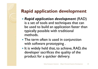 Rapid application development
Rapid application development (RAD)
is a set of tools and techniques that can
be used to build an application faster than
typically possible with traditional
methods.methods.
The term often is used in conjunction
with software prototyping .
It is widely held that, to achieve, RAD, the
developer sacrifices the quality of the
product for a quicker delivery.
Sahaj Computer Solutions 45Object Oriented Systems Development
 