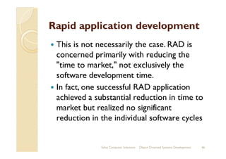 Rapid application development
This is not necessarily the case. RAD is
concerned primarily with reducing the
"time to market," not exclusively the
software development time.software development time.
In fact, one successful RAD application
achieved a substantial reduction in time to
market but realized no significant
reduction in the individual software cycles
Sahaj Computer Solutions 46Object Oriented Systems Development
 