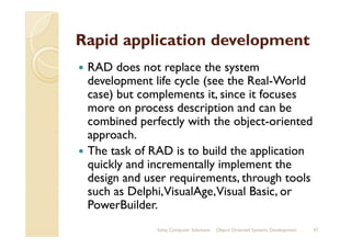 Rapid application development
RAD does not replace the system
development life cycle (see the Real-World
case) but complements it, since it focuses
more on process description and can be
combined perfectly with the object-orientedcombined perfectly with the object-oriented
approach.
The task of RAD is to build the application
quickly and incrementally implement the
design and user requirements, through tools
such as Delphi,VisualAge,Visual Basic, or
PowerBuilder.
Sahaj Computer Solutions 47Object Oriented Systems Development
 