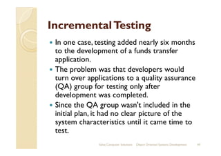 IncrementalTestingIncrementalTesting
In one case, testing added nearly six months
to the development of a funds transfer
application.
The problem was that developers would
turn over applications to a quality assuranceturn over applications to a quality assurance
(QA) group for testing only after
development was completed.
Since the QA group wasn't included in the
initial plan, it had no clear picture of the
system characteristics until it came time to
test.
Sahaj Computer Solutions 49Object Oriented Systems Development
 