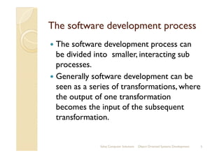 The software development processThe software development process
The software development process can
be divided into smaller, interacting sub
processes.
Generally software development can beGenerally software development can be
seen as a series of transformations, where
the output of one transformation
becomes the input of the subsequent
transformation.
Sahaj Computer Solutions 5Object Oriented Systems Development
 