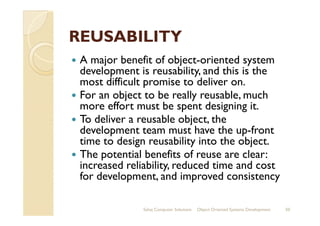 REUSABILITYREUSABILITY
A major benefit of object-oriented system
development is reusability, and this is the
most difficult promise to deliver on.
For an object to be really reusable, much
more effort must be spent designing it.
To deliver a reusable object, theTo deliver a reusable object, the
development team must have the up-front
time to design reusability into the object.
The potential benefits of reuse are clear:
increased reliability, reduced time and cost
for development, and improved consistency
Sahaj Computer Solutions 50Object Oriented Systems Development
 