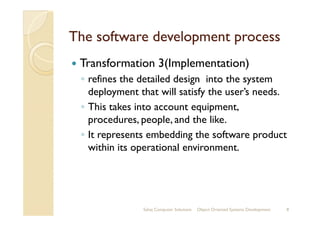 The software development processThe software development process
Transformation 3(Implementation)
◦ refines the detailed design into the system
deployment that will satisfy the user’s needs.
◦ This takes into account equipment,
procedures, people, and the like.procedures, people, and the like.
◦ It represents embedding the software product
within its operational environment.
Sahaj Computer Solutions 8Object Oriented Systems Development
 