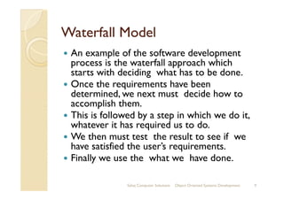 Waterfall ModelWaterfall Model
An example of the software development
process is the waterfall approach which
starts with deciding what has to be done.
Once the requirements have been
determined, we next must decide how to
accomplish them.accomplish them.
This is followed by a step in which we do it,
whatever it has required us to do.
We then must test the result to see if we
have satisfied the user’s requirements.
Finally we use the what we have done.
Sahaj Computer Solutions 9Object Oriented Systems Development
 