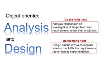 Object-oriented
and
Analysis emphasizes an
investigation of the problem and
requirements, rather than a solution.
Design emphasizes a conceptual
solution that fulfils the requirements,
rather than its implementation.
Do the right thing
Do the thing right
 