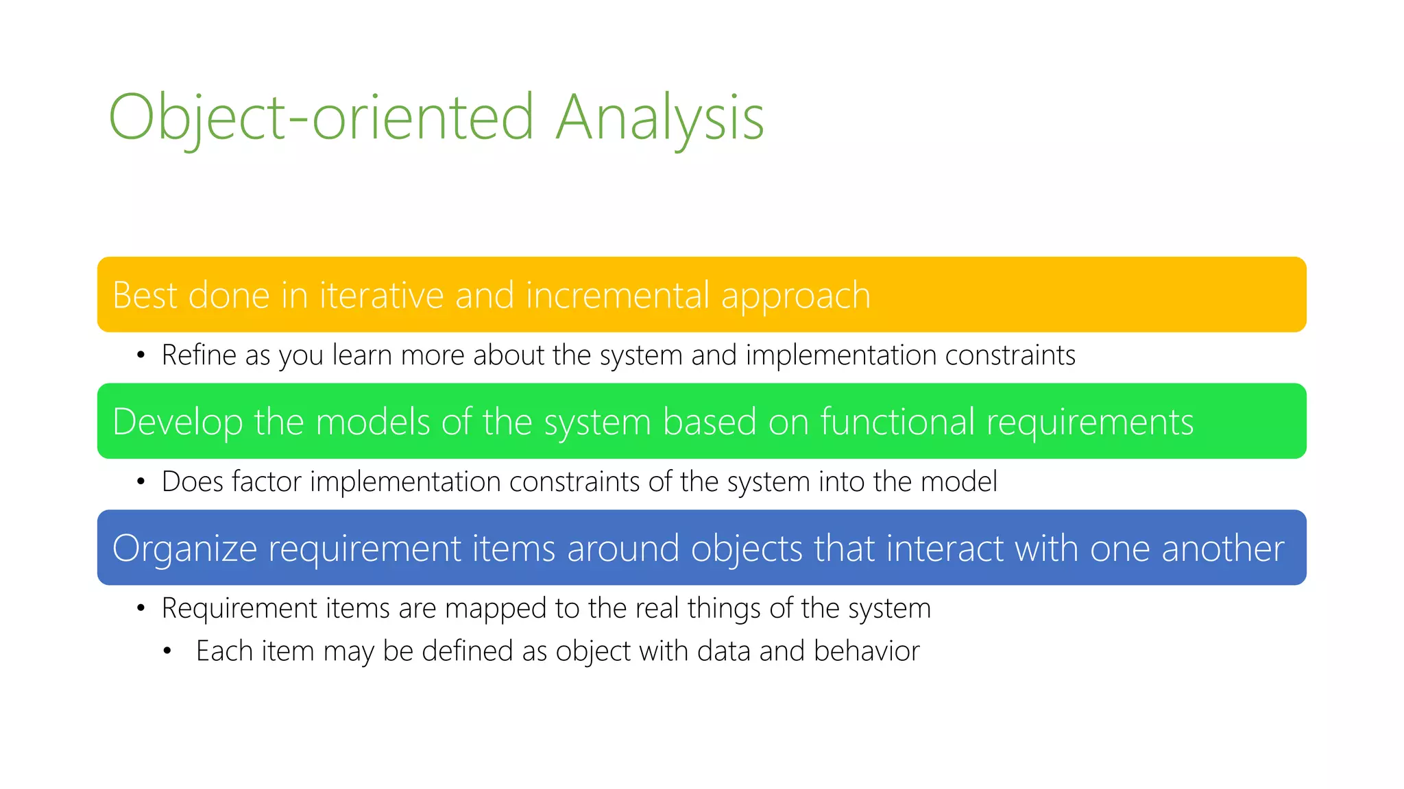 Object-oriented Analysis
Best done in iterative and incremental approach
• Refine as you learn more about the system and implementation constraints
Develop the models of the system based on functional requirements
• Does factor implementation constraints of the system into the model
Organize requirement items around objects that interact with one another
• Requirement items are mapped to the real things of the system
• Each item may be defined as object with data and behavior
 
