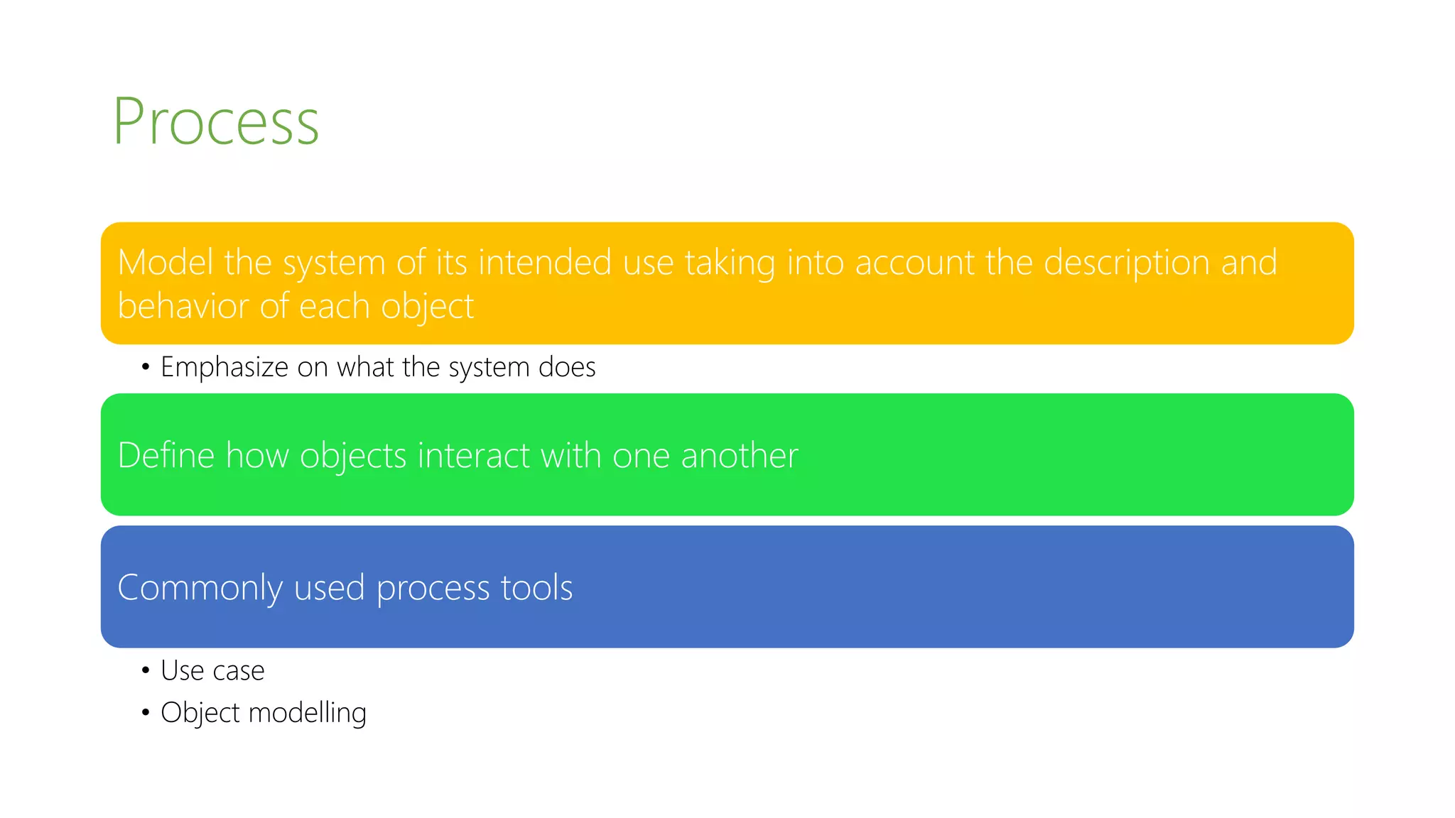 Process
Model the system of its intended use taking into account the description and
behavior of each object
• Emphasize on what the system does
Define how objects interact with one another
Commonly used process tools
• Use case
• Conceptual models (also referred to Domain Models)
 