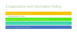 Encapsulation and Information Hiding
The internals of an object is hidden
• Restricting access to its data
Prevents external code from setting the data in invalid state
Access to the data can be provided indirectly through public properties and methods
Reduces complexity of the system
 