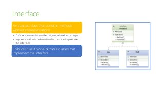 Interface
An abstract class that contains methods
without implementations
• Defines the rules for method signature and return type
• Implementation is deferred to the class the implements
the interface
Enforces rules to one or more classes that
implement the interface
 