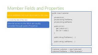 Member Fields and Properties
Local variables that must be private to the class
• Holds the data of the class
External access to the fields are usually
provided through public Properties
public class Customer
{
private int id;
private string firstName;
private string lastName;
public int Id {
get { return id; }
set { id = value; }
}
public string FirstName { … }
public string LastName { … }
}
Customer customer = new Customer()
customer.FirstName = “Allan Spartacus”
 