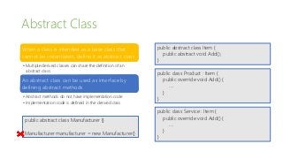Abstract Class
When a class is intended as a base class that
cannot be instantiated, define it as abstract class
• Multiple derived classes can share the definition of an
abstract class
An abstract class can be used as interface by
defining abstract methods
• Abstract methods do not have implementation code
• Implementation code is defined in the derived class
public abstract class Manufacturer {}
Manufacturer manufacturer = new Manufacturer()
public abstract class Item {
public abstract void Add();
}
public class Product : Item {
public override void Add() {
….
}
}
public class Service : Item {
public override void Add() {
….
}
}
 