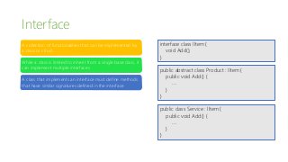 Interface
A collection of functionalities that can be implemented by
a class or struct
While a class is limited to inherit from a single base class, it
can implement multiple interfaces
A class that implements an interface must define methods
that have similar signatures defined in the interface
interface class IItem {
void Add();
}
public abstract class Product : IItem {
public void Add() {
….
}
}
public class Service : IItem {
public void Add() {
….
}
}
 
