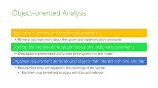 Object-oriented Analysis
Best done in iterative and incremental approach
• Refine as you learn more about the system and implementation constraints
Develop the models of the system based on functional requirements
• Does factor implementation constraints of the system into the model
Organize requirement items around objects that interact with one another
• Requirement items are mapped to the real things of the system
• Each item may be defined as object with data and behavior
 