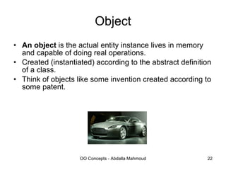 Object An object  is the actual entity instance lives in memory and capable of doing real operations. Created (instantiated) according to the abstract definition of a class. Think of objects like some invention created according to some patent. 