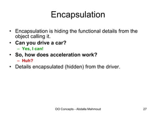 Encapsulation Encapsulation is hiding the functional details from the object calling it. Can you drive a car? Yes, I can! So, how does acceleration work? Huh? Details encapsulated (hidden) from the driver. 