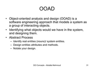 OOAD Object-oriented analysis and design (OOAD) is a software engineering approach that models a system as a group of interacting objects. Identifying what objects would we have in the system, and designing them. Abstract Process Identify real entities (nouns)/ system entities. Design entities attributes and methods. Notate your design. 