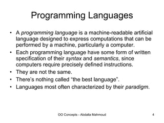 Programming Languages A  programming language  is a machine-readable artificial language designed to express computations that can be performed by a machine, particularly a computer. Each programming language have some form of written specification of their  syntax  and  semantics , since computers require precisely defined instructions. They are not the same. There’s nothing called “the best language”. Languages most often characterized by their  paradigm . 