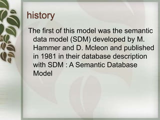 history
The first of this model was the semantic
 data model (SDM) developed by M.
 Hammer and D. Mcleon and published
 in 1981 in their database description
 with SDM : A Semantic Database
 Model
 