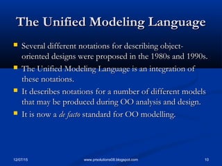 12/07/15 10www.prsolutions08.blogspot.com
The Unified Modeling LanguageThe Unified Modeling Language
 Several different notations for describing object-Several different notations for describing object-
oriented designs were proposed in the 1980s and 1990s.oriented designs were proposed in the 1980s and 1990s.
 The Unified Modeling Language is an integration ofThe Unified Modeling Language is an integration of
these notations.these notations.
 It describes notations for a number of different modelsIt describes notations for a number of different models
that may be produced during OO analysis and design.that may be produced during OO analysis and design.
 It is now aIt is now a de factode facto standard for OO modelling.standard for OO modelling.
 
