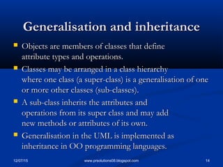 12/07/15 14www.prsolutions08.blogspot.com
Generalisation and inheritanceGeneralisation and inheritance
 Objects are members of classes that defineObjects are members of classes that define
attribute types and operations.attribute types and operations.
 Classes may be arranged in a class hierarchyClasses may be arranged in a class hierarchy
where one class (a super-class) is a generalisation of onewhere one class (a super-class) is a generalisation of one
or more other classes (sub-classes).or more other classes (sub-classes).
 A sub-class inherits the attributes andA sub-class inherits the attributes and
operations from its super class and may addoperations from its super class and may add
new methods or attributes of its own.new methods or attributes of its own.
 Generalisation in the UML is implemented asGeneralisation in the UML is implemented as
inheritance in OO programming languages.inheritance in OO programming languages.
 