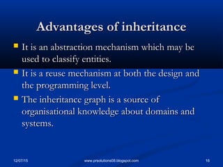12/07/15 16www.prsolutions08.blogspot.com
Advantages of inheritanceAdvantages of inheritance
 It is an abstraction mechanism which may beIt is an abstraction mechanism which may be
used to classify entities.used to classify entities.
 It is a reuse mechanism at both the design andIt is a reuse mechanism at both the design and
the programming level.the programming level.
 The inheritance graph is a source ofThe inheritance graph is a source of
organisational knowledge about domains andorganisational knowledge about domains and
systems.systems.
 