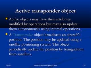 12/07/15 22www.prsolutions08.blogspot.com
Active transponder objectActive transponder object
 Active objects may have their attributesActive objects may have their attributes
modified by operations but may also updatemodified by operations but may also update
them autonomously using internal operations.them autonomously using internal operations.
 AA TransponderTransponder object broadcasts an aircraft’sobject broadcasts an aircraft’s
position. The position may be updated using aposition. The position may be updated using a
satellite positioning system. The objectsatellite positioning system. The object
periodically update the position by triangulationperiodically update the position by triangulation
from satellites.from satellites.
 