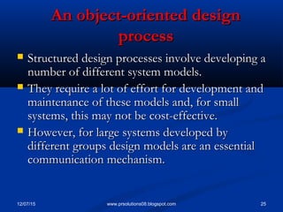 12/07/15 25www.prsolutions08.blogspot.com
An object-oriented designAn object-oriented design
processprocess
 Structured design processes involve developing aStructured design processes involve developing a
number of different system models.number of different system models.
 They require a lot of effort for development andThey require a lot of effort for development and
maintenance of these models and, for smallmaintenance of these models and, for small
systems, this may not be cost-effective.systems, this may not be cost-effective.
 However, for large systems developed byHowever, for large systems developed by
different groups design models are an essentialdifferent groups design models are an essential
communication mechanism.communication mechanism.
 