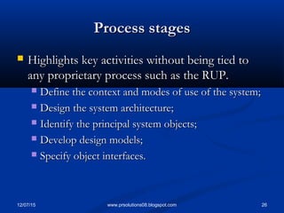 12/07/15 26www.prsolutions08.blogspot.com
Process stagesProcess stages
 Highlights key activities without being tied toHighlights key activities without being tied to
any proprietary process such as the RUP.any proprietary process such as the RUP.
 Define the context and modes of use of the system;Define the context and modes of use of the system;
 Design the system architecture;Design the system architecture;
 Identify the principal system objects;Identify the principal system objects;
 Develop design models;Develop design models;
 Specify object interfaces.Specify object interfaces.
 