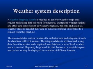 12/07/15 27www.prsolutions08.blogspot.com
Weather system descriptionWeather system description
A weather mapping system is required to generate weather maps on a
regular basis using data collected from remote, unattended weather stations
and other data sources such as weather observers, balloons and satellites.
Weather stations transmit their data to the area computer in response to a
request from that machine.
The area computer system validates the collected data and integrates it with
the data from different sources. The integrated data is archived and, using
data from this archive and a digitised map database a set of local weather
maps is created. Maps may be printed for distribution on a special-purpose
map printer or may be displayed in a number of different formats.
 