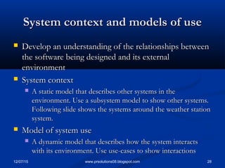 12/07/15 28www.prsolutions08.blogspot.com
System context and models of useSystem context and models of use
 Develop an understanding of the relationships betweenDevelop an understanding of the relationships between
the software being designed and its externalthe software being designed and its external
environmentenvironment
 System contextSystem context
 A static model that describes other systems in theA static model that describes other systems in the
environment. Use a subsystem model to show other systems.environment. Use a subsystem model to show other systems.
Following slide shows the systems around the weather stationFollowing slide shows the systems around the weather station
system.system.
 Model of system useModel of system use
 A dynamic model that describes how the system interactsA dynamic model that describes how the system interacts
with its environment. Use use-cases to show interactionswith its environment. Use use-cases to show interactions
 