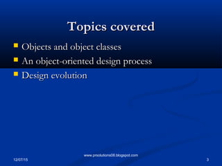 12/07/15 3
www.prsolutions08.blogspot.com
Topics coveredTopics covered
 Objects and object classesObjects and object classes
 An object-oriented design processAn object-oriented design process
 Design evolutionDesign evolution
 