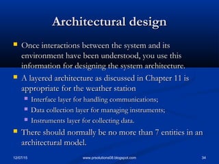 12/07/15 34www.prsolutions08.blogspot.com
Architectural designArchitectural design
 Once interactions between the system and itsOnce interactions between the system and its
environment have been understood, you use thisenvironment have been understood, you use this
information for designing the system architecture.information for designing the system architecture.
 A layered architecture as discussed in Chapter 11 isA layered architecture as discussed in Chapter 11 is
appropriate for the weather stationappropriate for the weather station
 Interface layer for handling communications;Interface layer for handling communications;
 Data collection layer for managing instruments;Data collection layer for managing instruments;
 Instruments layer for collecting data.Instruments layer for collecting data.
 There should normally be no more than 7 entities in anThere should normally be no more than 7 entities in an
architectural model.architectural model.
 