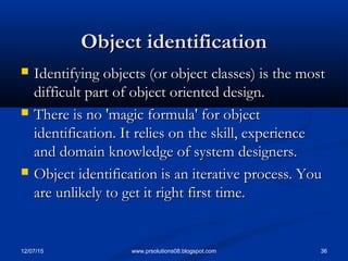 12/07/15 36www.prsolutions08.blogspot.com
Object identificationObject identification
 Identifying objects (or object classes) is the mostIdentifying objects (or object classes) is the most
difficult part of object oriented design.difficult part of object oriented design.
 There is no 'magic formula' for objectThere is no 'magic formula' for object
identification. It relies on the skill, experienceidentification. It relies on the skill, experience
and domain knowledge of system designers.and domain knowledge of system designers.
 Object identification is an iterative process. YouObject identification is an iterative process. You
are unlikely to get it right first time.are unlikely to get it right first time.
 