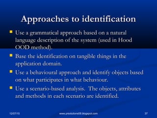 12/07/15 37www.prsolutions08.blogspot.com
Approaches to identificationApproaches to identification
 Use a grammatical approach based on a naturalUse a grammatical approach based on a natural
language description of the system (used in Hoodlanguage description of the system (used in Hood
OOD method).OOD method).
 Base the identification on tangible things in theBase the identification on tangible things in the
application domain.application domain.
 Use a behavioural approach and identify objects basedUse a behavioural approach and identify objects based
on what participates in what behaviour.on what participates in what behaviour.
 Use a scenario-based analysis. The objects, attributesUse a scenario-based analysis. The objects, attributes
and methods in each scenario are identified.and methods in each scenario are identified.
 