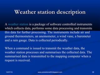 12/07/15 38www.prsolutions08.blogspot.com
Weather station descriptionWeather station description
A weather station is a package of software controlled instruments
which collects data, performs some data processing and transmits
this data for further processing. The instruments include air and
ground thermometers, an anemometer, a wind vane, a barometer
and a rain gauge. Data is collected periodically.
When a command is issued to transmit the weather data, the
weather station processes and summarises the collected data. The
summarised data is transmitted to the mapping computer when a
request is received.
 