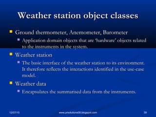 12/07/15 39www.prsolutions08.blogspot.com
Weather station object classesWeather station object classes
 Ground thermometer, Anemometer, BarometerGround thermometer, Anemometer, Barometer
 Application domain objects that are ‘hardware’ objects relatedApplication domain objects that are ‘hardware’ objects related
to the instruments in the system.to the instruments in the system.
 Weather stationWeather station
 The basic interface of the weather station to its environment.The basic interface of the weather station to its environment.
It therefore reflects the interactions identified in the use-caseIt therefore reflects the interactions identified in the use-case
model.model.
 Weather dataWeather data
 Encapsulates the summarised data from the instruments.Encapsulates the summarised data from the instruments.
 