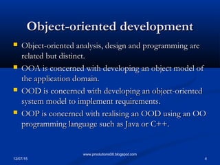 12/07/15 4
www.prsolutions08.blogspot.com
Object-oriented developmentObject-oriented development
 Object-oriented analysis, design and programming areObject-oriented analysis, design and programming are
related but distinct.related but distinct.
 OOA is concerned with developing an object model ofOOA is concerned with developing an object model of
the application domain.the application domain.
 OOD is concerned with developing an object-orientedOOD is concerned with developing an object-oriented
system model to implement requirements.system model to implement requirements.
 OOP is concerned with realising an OOD using an OOOOP is concerned with realising an OOD using an OO
programming language such as Java or C++.programming language such as Java or C++.
 