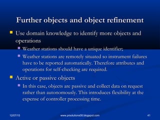 12/07/15 41www.prsolutions08.blogspot.com
Further objects and object refinementFurther objects and object refinement
 Use domain knowledge to identify more objects andUse domain knowledge to identify more objects and
operationsoperations
 Weather stations should have a unique identifier;Weather stations should have a unique identifier;
 Weather stations are remotely situated so instrument failuresWeather stations are remotely situated so instrument failures
have to be reported automatically. Therefore attributes andhave to be reported automatically. Therefore attributes and
operations for self-checking are required.operations for self-checking are required.
 Active or passive objectsActive or passive objects
 In this case, objects are passive and collect data on requestIn this case, objects are passive and collect data on request
rather than autonomously. This introduces flexibility at therather than autonomously. This introduces flexibility at the
expense of controller processing time.expense of controller processing time.
 