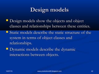 12/07/15 42www.prsolutions08.blogspot.com
Design modelsDesign models
 Design models show the objects and objectDesign models show the objects and object
classes and relationships between these entities.classes and relationships between these entities.
 Static models describe the static structure of theStatic models describe the static structure of the
system in terms of object classes andsystem in terms of object classes and
relationships.relationships.
 Dynamic models describe the dynamicDynamic models describe the dynamic
interactions between objects.interactions between objects.
 