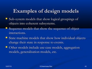 12/07/15 43S.Sreenivasa Rao
Examples of design modelsExamples of design models
 Sub-system models that show logical groupings ofSub-system models that show logical groupings of
objects into coherent subsystems.objects into coherent subsystems.
 Sequence models that show the sequence of objectSequence models that show the sequence of object
interactions.interactions.
 State machine models that show how individual objectsState machine models that show how individual objects
change their state in response to events.change their state in response to events.
 Other models include use-case models, aggregationOther models include use-case models, aggregation
models, generalisation models, etc.models, generalisation models, etc.
 